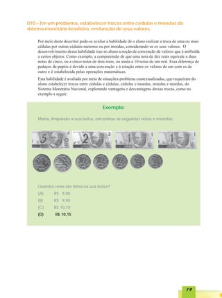 D10 – Em um problema, estabelecer trocas entre cédulas e moedas do
sistema monetário brasileiro, em função de seus valores.

    Por meio deste descritor pode-se avaliar a habilidade de o aluno realizar a troca de uma ou mais
    cédulas por outras cédulas menores ou por moedas, considerando-se os seus valores. O
    desenvolvimento dessa habilidade traz ao aluno a noção de convenção de valores que é atribuída
    a certos objetos. Como exemplo, a compreensão de que uma nota de dez reais equivale a duas
    notas de cinco, ou a cinco notas de dois reais, ou ainda a 10 notas de um real. Essa diferença de
    pedaços de papéis é devido a uma convenção e à relação entre os valores de um com os de
    outro e é estabelecida pelas operações matemáticas.
    Esta habilidade é avaliada por meio de situações-problema contextualizadas, que requeiram do
    aluno estabelecer trocas entre cédulas e cédulas, cédulas e moedas, moedas e moedas, do
    Sistema Monetário Nacional, explorando vantagens e desvantagens dessas trocas, como no
    exemplo a seguir.


                                          Exemplo:

    Maria, limpando a sua bolsa, encontrou as seguintes notas e moedas:




    Quantos reais ela tinha na sua bolsa?
    (A)      R$ 9,00
    (B)      R$ 9,90
    (C)      R$ 10,10
    (D)       R$ 10,15




                                                                                            19
 