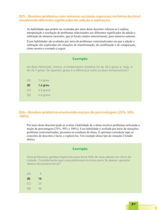 D25 – Resolver problema com números racionais expressos na forma decimal
envolvendo diferentes significados de adição e subtração.

    As habilidades que podem ser avaliadas por meio deste descritor referem-se à análise,
    interpretação e resolução de problemas relacionados aos diferentes significados da adição e
    subtração de números racionais, que já foram citados anteriormente, para números naturais.
    Essas habilidades são avaliadas por meio de problemas contextualizados em que a adição e
    subtração são exploradas em situações de transformação, de combinação e de comparação,
    como mostra o exemplo a seguir.


                                          Exemplo:

    Em Belo Horizonte, ontem, a temperatura máxima foi de 28,3 graus e, hoje, é
    de 26,7 graus. De quantos graus é a diferença entre as duas temperaturas?


    (A)      1,4 grau
    (B)      1,6 grau
    (C)      2,4 graus
    (D)      2,6 graus




D26 – Resolver problema envolvendo noções de porcentagem (25%, 50%,
100%).

    Por meio deste descritor pode-se avaliar a habilidade de o aluno resolver problemas utilizando a
    noção de porcentagem (25%, 50% e 100%). Essa habilidade é avaliada por meio de situações-
    problema contextualizadas, presentes no cotidiano do aluno. É oportuno considerar aqui os
    conceitos de desconto e lucro, e explorá-los. Um exemplo desse tipo de situação é listado
    abaixo.


                                          Exemplo:

    Uma professora ganhou ingressos para levar 50% de seus alunos ao circo da
    cidade. Considerando que essa professora leciona para 36 alunos, quantos
    alunos ela poderá levar?


    (A)        9
    (B)      18
    (C)      24
    (D)      36




                                                                                             31
 