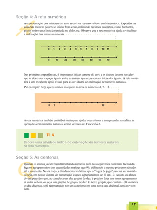 Seção 4: A reta numérica



A  A representação dos números em uma reta é um recurso valioso em Matemática. Experiências
   com este modelo podem se iniciar bem cedo, utilizando recursos concretos, como barbantes,
   passos sobre uma linha desenhada no chão, etc. Observe que a reta numérica ajuda a visualizar
   a ordenação dos números naturais.  ○   ○   ○   ○   ○   ○   ○   ○   ○   ○   ○   ○   ○   ○   ○   ○   ○   ○   ○   ○   ○       ○       ○




                                                                                                                                  ○
                                                                                                                                  ○
                                                                                                                                  ○
                                                                                                                                  ○
   Nas primeiras experiências, é importante iniciar sempre do zero e os alunos devem perceber
   que se deve usar espaços iguais entre as marcas que representam intervalos iguais. A reta numé-
   rica é um excelente apoio visual para as atividades de ordenação de números naturais.
   Por exemplo: Peça que os alunos marquem na reta os números 4, 7 e 11.                                                  ○       ○       ○   ○




                                                                                                                                              ○
                                                                                                                                              ○
                                                                                                                                              ○
                                                                                                                                              ○

   A reta numérica também contribui muito para ajudar seus alunos a compreender e realizar as
   operações com números naturais, como veremos no Fascículo 2.


                     TI 4
   Elabore uma atividade lúdica de ordenação de números naturais
   na reta numérica.


Seção 5: As centenas



Q
   Quando os alunos já estiverem trabalhando números com dois algarismos com mais facilidade,
   faça os agrupamentos com quantidades maiores que 99, utilizando o mesmo processo adotado
   até o momento. Nesta etapa, é fundamental enfatizar que a “regra do jogo” precisa ser mantida,
   ou seja, em nosso sistema de numeração usamos agrupamentos de 10 em 10. Assim, os alunos
   devem perceber que, ao completarem dez grupos de dez, é preciso fazer um novo agrupamento
   de outra ordem, ou seja, um grupão de grupos de dez. O novo grupão, que conterá 100 unidades
   ou dez dezenas, será representado por um algarismo em uma nova casa decimal, uma nova or-
   dem.




                                                                                                                                                  17
 