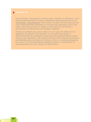 Lembre-se...

     Esse momento – de preparar a criança para a adição e a subtração – é de
     fundamental importância. Todas as atividades aqui propostas devem ser
     vivenciadas, concretamente, pela criança, até que você perceba que ela
     está compreendendo realmente os conceitos das operações. Você verá,
     então, como ela vai sentir-se segura e como tudo isso vai facilitar o
     aprendizado da Matemática nos estágios seguintes.
     Lembre-se também que, para o aluno vir a ser capaz de utilizar bem os
     algoritmos da adição e da subtração, é necessário não apenas o
     desenvolvimento de estratégias mentais que lhe permitam utilizar os fatos
     básicos com segurança, mas também um bom conhecimento das diversas
     possibilidades para decompor um número. Assim, as atividades propostas
     na seção 3 são de fundamental importância para a continuidade do
     desenvolvimento de seus alunos em Matemática.




26
 