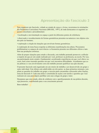 Apresentação do Fascículo 3



P   Para organizar este fascículo, voltado ao estudo de espaço e forma, recorremos às orientações
    dos Parâmetros Curriculares Nacionais (BRASIL, 1997), de onde destacamos os seguintes as-
    pectos conceituais e procedimentais:
    • localização e movimentação no espaço a partir de diferentes pontos de referência;
    • observação e reconhecimento de formas geométricas presentes na natureza e nos objetos cria-
    dos pelo ser humano;
    • exploração e criação de situações que envolvam formas geométricas.
    A exploração do tema busca respeitar as diferentes manifestações da cultura. Procuramos
    problematizar os espaços de convivência e a Geometria presente nos diferentes ofícios e tam-
    bém nas produções artísticas.
    Além de propor situações para estudo e discussão, este trabalho pretende promover a reflexão
    a respeito do que já vem sendo realizado por você, professor ou professora, na escola. Por isso,
    sua participação neste estudo é fundamental, socializando experiências em que você obteve su-
    cesso, bem como trazendo questões em que você encontrou dificuldades. Acreditamos que es-
    tas práticas e o seu envolvimento com este trabalho possam qualificar sua ação docente.
    O presente fascículo está organizado em um roteiro de trabalho a ser desenvolvido em grupo e
    outro individual. Este último está subdividido em três partes: as duas primeiras retomam e am-
    pliam as questões do trabalho em grupo; a terceira parte encaminha a discussão sobre frações,
    tema do fascículo 4. Cada uma delas é constituída de seções com tarefas e questões que você




                  !
    realizará em casa para depois partilhar com seus colegas de grupo e tutor.
    Desejamos que este estudo, além de colaborar com o aperfeiçoamento de sua prática docente,
    seja prazeroso, contribuindo para o seu crescimento pessoal.
    Bom trabalho!




6
 