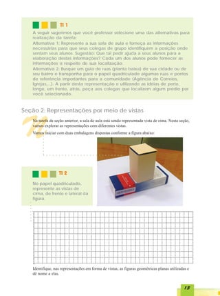 TI 1
      A seguir sugerimos que você professor selecione uma das alternativas para
      realização da tarefa:
      Alternativa 1: Represente a sua sala de aula e forneça as informações
      necessárias para que seus colegas de grupo identifiquem a posição onde
      sentam seus alunos. Sugestão: Que tal pedir ajuda a seus alunos para a
      elaboração destas informações? Cada um dos alunos pode fornecer as
      informações a respeito de sua localização.
      Alternativa 2: Busque um guia de ruas (planta baixa) de sua cidade ou de
      seu bairro e transponha para o papel quadriculado algumas ruas e pontos
      de referência importantes para a comunidade (Agência de Correios,
      Igrejas,...). A partir desta representação e utilizando as idéias de perto,
      longe, em frente, atrás, peça aos colegas que localizem algum prédio por
      você selecionado.



Seção 2: Representações por meio de vistas



N     Na tarefa da seção anterior, a sala de aula está sendo representada vista de cima. Nesta seção,
      vamos explorar as representações com diferentes vistas.
      Vamos iniciar com duas embalagens dispostas conforme a figura abaixo:
           ○
           ○
           ○
           ○
           ○
           ○
           ○




            ○   ○   ○   ○   ○   ○   ○   ○   ○   ○   ○   ○   ○   ○   ○   ○   ○   ○   ○   ○   ○   ○   ○   ○   ○   ○




                                TI 2
      No papel quadriculado,
      represente as vistas de
      cima, de frente e lateral da
      figura.
  ○
  ○
  ○
  ○
  ○
  ○
  ○




      Identifique, nas representações em forma de vistas, as figuras geométricas planas utilizadas e
      dê nome a elas.


                                                                                                                    13
 