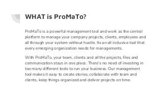WHAT is ProMaTo?
ProMaTo is a powerful management tool and work as the central
platform to manage your company projects, clients, employees and
all through your system without hustle. Its an all inclusive tool that
every emerging organization needs for managements.
With ProMaTo, your team, clients and all the projects, files and
communication stays in one place. There’s no need of investing in
too many different tools to run your business. Our management
tool makes it easy to create stories, collaborate with team and
clients, keep things organized and deliver projects on time.
 