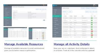 Manage Available Resources
Manage all available resources to avoid workload and
gives you for better resource optimization.
Manage all Activity Details
Keep your eye on employee, client and projects details
or activities. Track all in few seconds and stay updated!
 