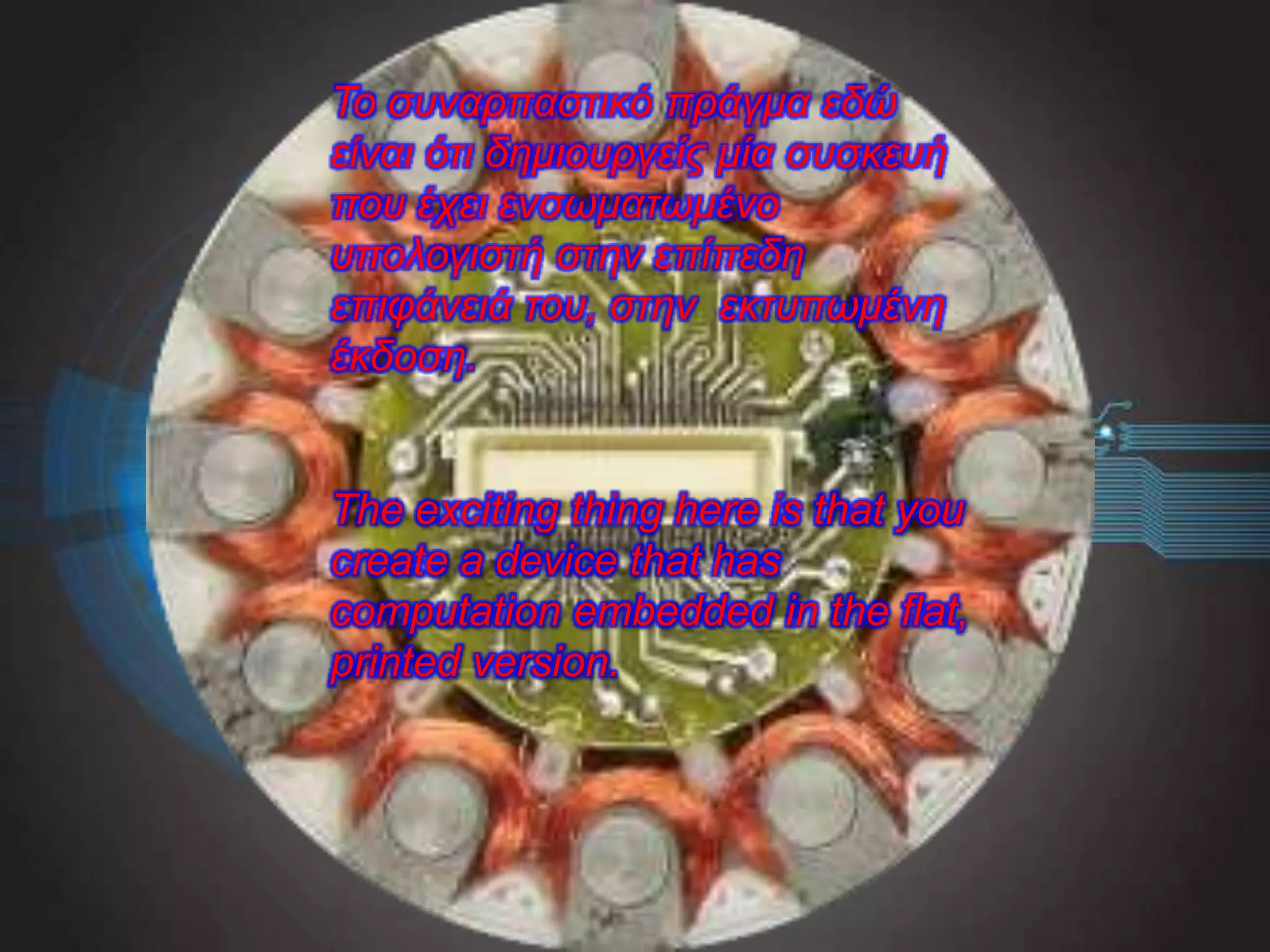 The exciting thing here is that you
create a device that has
computation embedded in the flat,
printed version.
Το συναρπαστικό πράγμα εδώ
είναι ότι δημιουργείς μία συσκευή
που έχει ενσωματωμένο
υπολογιστή στην επίπεδη
επιφάνειά του, στην εκτυπωμένη
έκδοση.
 