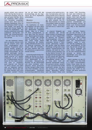 wendet einfach eine externe             hat sie auf jeden Fall alle             erzeugen schon gehörig Lärm,      die beiden CAM Einschübe,
DVB-T Set-Top-Box für den ter-          berücksichtigt, als die Inge-           aber normalerweise wird man       die nach dem Entfernen der
restrischen Empfang. Eines ist          nieure die DTTV Kopfstation             solche Geräte nicht in Räumen     oberen Abdeckung sichtbar
aber auf jeden Fall klar: Wenn          entwickelten.                           installieren, in denen man sich   werden. Führt man dort eine
ein drahtloses DVB-T Signal                                                     für längere Zeit aufhält oder     gültige Smartcard ein, können
vom Fernseher empfangen                   Modul-                                gar darin arbeitet. Die DT-       verschlüsselte Satellitenpro-
werden kann, dann auch ein                                                      800 Steuereinheit ist mittels     gramme entschlüsselt und
digitales Kabelsignal, wenn es            beschreibung                          mehrpoligem Kabel mit jedem       weiterverarbeitet werden. So
die Kopfstation DVB-T kompa-              Die Kopfstation ist modu-             einzelnen Modul verbunden         ﬁnden auch Premium-Kanäle
tibel ausgibt. Und genau das            lar aufgebaut und kann daher            und kann bis zu 7 davon steu-     ihren Weg in das Kabelnetz-
macht die Promax Digital To             sehr einfach an die jeweili-            ern.                              werk.
TV (DTTV) Kopfstation! Das              gen Bedürfnisse angepasst
System funktioniert ohne jede           werden. Alles ist in einem                 In unserem Testgerät war         Unser nächstes Testmo-
zusätzliche Set-Top-Box auf             19“ Rack untergebracht, so              als nächstes das DT-302           dul war das DT-102. In der
Seiten des Endverbrauchers,             auch ganz links die Kontroll-           Modul verbaut. Es handelt sich    Kopfstation übernimmt es die
der DVB-T Tuner des Fernse-             und Spannungsversorgungs-               dabei um einen Doppel-DVB/        Aufgabe,     Transportstream-
hers genügt.                            einheit DT-800. Sie verfügt             S2 Receiver mit Transport-        signale in ein DVB-T Signal
                                        über ein graﬁsches LCD Dis-             streamausgängen. Sind zwei        umzuwandeln. Es kann mit
   Um das Kabelnetz interes-            play sowie einige Tasten                LNBs mit seinen Eingängen         jeder Art Transportstream
sant zu machen, können nicht            zur Steuerung der Module.               verbunden, können 2 Trans-        umgehen, wobei in unse-
nur die ohnehin schon über              Zudem beﬁndet sich dort auch            ponder gleichzeitig empfan-       rem Fall das Quellsignal vom
DVB-T empfangbaren terre-               ein Ethernet Anschluss, mit             gen werden. Jeder der beiden      zuvor beschriebenen DT-302
strischen Programme weiter-             dessen Hilfe alle Einstellun-           Empfänger verfügt über einen      kam. Das DT-102 verfügt über
geleitet werden, sondern es             gen ganz bequem über eine               eigenen Transportstream ASI       zwei ASI-TS Eingänge und
besteht auch die Möglichkeit,           PC Anwendung vorgenommen                Ausgang. ASI steht für Asyn-      einen DVB-T Ausgang. Wird
Inhalte hinzuzufügen, die per           werden können.                          chronous Serial Interface und     es mit zwei Transportstreams
Satellit übertragen werden.                                                     ist das übliche Format für die    versorgt, so werden zwei
Oft würde man auch gerne das              An der Rückseite hat der Her-         Transportstreamausgabe. Das       Signalträger (und somit zwei
Signal externer A/V Quellen             steller die Buchse zur Strom-           DT-302 erlaubt dem Benutzer,      Multiplexe) erstellt.
einspeisen, so z.B. in Hotels,          aufnahme, den Hauptschalter,            die Programme zu wählen, die
die in Endlosschleife Informa-          einen Wahlschalter für die              weitergeleitet werden sollen.       Gleich daneben ist das DT-
tionen für ihre Gäste senden.           verwendete     Netzspannung,            Es muss daher nicht der           202 installiert, ein Twin DVB-
Und nicht zu vergessen,                 Buchsen für die Steuerkabel             gesamte Transponder verfüg-       S zu DVB-T Transmodulator.
auch Internet und Internet              und einen Ventilator unter-             bar gemacht werden, sondern       Dieses Modul bietet die ein-
TV (IPTV) können und sollen             gebracht. Genau genommen                er kann auf bestimmte Kanäle      fachste und kostengünstigste
über ein Kabelnetz übertra-             verfügt übrigens jedes Modul            beschränkt werden, die dann       Lösung, um FTA Satellitenpro-
gen werden. Warum also soll-            über einen Ventilator, was bei          den Zusehern zur Verfügung        gramme über DVB-T zu ver-
ten diese Dienste nicht auch            professionellem     Equipment           stehen. Besonders interes-        breiten, die keine Smartcard
angeboten werden? Promax                auch durchaus üblich ist. Diese         sant bei diesem Modul sind        benötigen.




38 TELE-satellite — Global Digital TV Magazine — 12-01/2010 — www.TELE-satellite.com
 