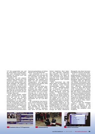 13° Ost ausgerichtet war und       Vermutung bestätigt, wir hatten    höchst möglichen Wert lieber          Messgerät, das diese benutzer-
wir somit diese in Europa eben-    ASTRA 19.2° Ost gefunden.          mit dem geringst möglichen            freundliche Technik verwendet.
falls weit verbreitete Position       Nun schalteten wir in den       Wert arbeiten, auch mit einer            Auch in komplexeren Emp-
anstelle von ASTRA 19.2° Ost       Video Modus und innerhalb von      CBER Messung. Die VBER ist            fangssystemen, bestehend aus
gefunden hatten.                   2-3 Sekunden wurde das TV          zum Ausrichten einer Antenne          DiSEqC Schaltern und Motoren,
   Nachdem wir mit unserer         Programm am LCD Bildschirm         aufgrund ihrer schwankenden           arbeitet das neueste Promax
Antenne aber ASTRA 19.2° Ost       dargestellt. Wir spielten eine     Messergebnisse nicht wirklich         Messgerät absolut problemlos.
anpeilen wollten, mussten wir      Weile mit den verschiedenen        geeignet.                             Trotzdem sollte der Benutzer
sie ein klein wenig weiter nach    Transpondern und genossen            Beim Ausrichten des LNB             mit DiSEqC Kommandos (wel-
Osten bewegen. Wir begannen        das Programm von ASTRA, alles      Skew geﬁel uns besonders die          ches Kommando bewirkt welche
also vorsichtig zu drehen und      funktionierte perfekt.             C/N Anzeige. Schon kleinste           Schaltung) vertraut sein, damit
bemerkten kurz darauf erneut          Obwohl zwar die grobe Aus-      Veränderungen waren, dank             eine   efﬁziente Verwendung
einen Anstieg der Signalspitzen    richtung der Antenne abge-         der hohen Messgenauigkeit             möglich ist. Nach dem Suchen
im Spektrum. Für uns war klar,     schlossen war, gaben wir uns       des TV Explorer II+ von 0.1           eines Transponders im Spek-
dass das der EUTELSAT W2 16°       damit natürlich nicht zufrieden    dB, sofort im C/N erkennbar.          trum genügt ein Druck, um das
Ost war und wir somit auf dem      und nahmen noch eine Feinju-       Dieses Messgerät macht die            Bild des ersten empfangbaren
richtigen Weg sind.                stierung vor, in dem wir Azi-      perfekte      Antennenausrich-        Senders im Multiplex darzustel-
   Kurz darauf stiegen wieder      muth, Elevation und die Position   tung noch ein Stück einfacher.        len. Selbstverständlich können
starke Signalspitzen im Spek-      des LNB in der Halterung (Skew)    Selbst auf den Boden gelegt ist       auch alle anderen enthaltenen
trum auf und wir ﬁxierten          möglichst fein anpassten. Dazu     das Display noch immer sehr           Programme dargestellt werden,
erneut unsere Antenne. Nun         wechselten wir zur C/N Mes-        gut lesbar, da es sich um ein         ebenso wie erweitere Informa-
wechselten wir in den Trans-       sung.                              transﬂektives (also von beiden        tionen zu deren PIDs, Daten-
pondermodus und beim Abfah-           Wir veränderten die Ausrich-    Seiten beleuchtetes) TFT Dis-         rate und Auﬂösung.
ren der Frequenzen sahen wir       tung unserer Antenne so lange,     play handelt. Dadurch ist die            Auch im Test mit analogen
sofort, dass der Marker sich nun   bis wir ein maximales Ergeb-       Displayhelligkeit sehr stark und      Kabel-TV     Signalen,   erwies
jeweils genau in der Mitte einer   nis erhielten. Das wäre übri-      ermöglicht auch im Freien per-        sich der TV Explorer II+ als
Transponderspitze        befand.   gens ebenfalls mit einer MER       fekte Lesbarkeit. Der TV Explo-       zuverlässiges Messgerät und
Durch die automatische Trans-      Messung möglich gewesen,           rer II+ ist übrigens das zurzeit      erledigte alle Aufgaben ohne
pondererkennung wurde unsere       oder wenn sie statt mit dem        einzige am Markt beﬁndliche           Probleme.




    Erweiterte Infos zu TV Programmen              Videodarstellung                                 DISEqC Kommandos


                                                                          www.TELE-satellite.com — 06-07/2008 — TELE-satellite & Broadband   25
 