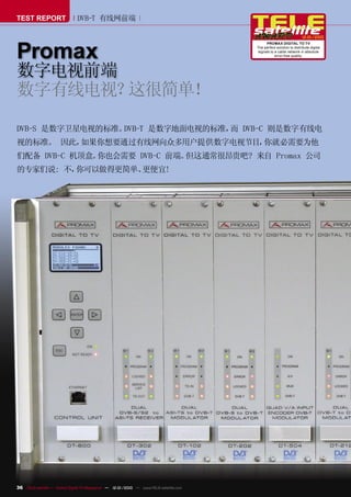 TEST REPORT                   DVB-T 有线网前端

                                                                                                                    12-01/2010



Promax
                                                                                             PROMAX DIGITAL TO TV
                                                                                       The perfect solution to distribute digital
                                                                                        signals to a cable network in absolute
                                                                                                   error-free quality.




数字电视前端
数字有线电视？这很简单！

DVB-S 是数字卫星电视的标准。DVB-T 是数字地面电视的标准， DVB-C 则是数字有线电
                                  而
视的标准。 因此，如果你想要通过有线网向众多用户提供数字电视节目，你就必需要为他
们配备 DVB-C 机顶盒。你也会需要 DVB-C 前端。但这通常很昂贵吧? 来自 Promax 公司
的专家们说: 不，你可以做得更简单、更便宜!




36 TELE-satellite — Global Digital TV Magazine — 12-01/2010 — www.TELE-satellite.com
 