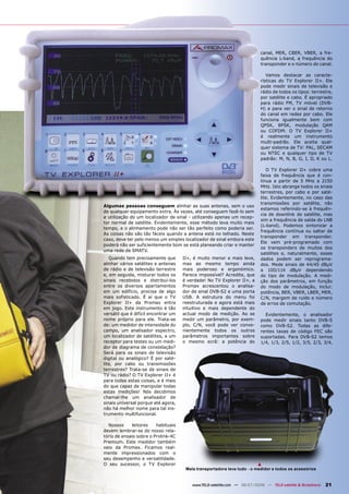 canal, MER, CBER, VBER, a fre-
                                                                            quência L-band, a frequência do
                                                                            transponder e o número do canal.

                                                                               Vamos destacar as caracte-
                                                                            rísticas do TV Explorer II+. Ele
                                                                            pode medir sinais de televisão e
                                                                            rádio de todos os tipos: terrestre,
                                                                            por satélite e cabo. É apropriado
                                                                            para rádio FM, TV móvel (DVB-
                                                                            H) e para ver o sinal de retorno
                                                                            do canal em redes por cabo. Ele
                                                                            funciona igualmente bem com
                                                                            QPSK, 8PSK, modulação QAM
                                                                            ou COFDM. O TV Explorer II+
                                                                            é realmente um instrumento
                                                                            multi-padrão. Ele aceita qual-
                                                                            quer sistema de TV: PAL, SECAM
                                                                            ou NTSC e qualquer tipo de TV
                                                                            padrão: M, N, B, G, I, D, K ou L.

                                                                               O TV Explorer II+ cobre uma
                                                                            faixa de frequência que é con-
                                                                            tínua a partir de 5 MHz a 2150
                                                                            MHz. Isto abrange todos os sinais
                                                                            terrestres, por cabo e por saté-
                                                                            lite. Evidentemente, no caso das
                                                                            transmissões por satélite, não
Algumas pessoas conseguem alinhar as suas antenas, sem o uso
                                                                            estamos referindo-se à frequên-
de qualquer equipamento extra. Às vezes, até conseguem fazê-lo sem
                                                                            cia de downlink do satélite, mas
a utilização do um localizador de sinal - utilizando apenas um recep-
                                                                            sim a frequência de saída do LNB
tor normal de satélite. Evidentemente, esse método leva muito mais
                                                                            (L-band). Podemos sintonizar a
tempo, e o alinhamento pode não ser tão perfeito como poderia ser.
                                                                            frequência contínua ou saltar de
As coisas não são tão fáceis quando a antena está no telhado. Neste
                                                                            transponder em transponder.
caso, deve ter pelo menos um simples localizador de sinal embora este
                                                                            Ele vem pré-programado com
poderá não ser suficientemente bom se está planeando criar e manter
                                                                            os transponders de muitos dos
uma rede de SMATV.
                                                                            satélites e, naturalmente, esses
   Quando tem precisamente que        II+, é muito menor e mais leve,       dados podem ser reprograma-
alinhar vários satélites e antenas    mas ao mesmo tempo ainda              dos. Mede sinais de 44/45 dBµV
de rádio e de televisão terrestre     mais poderoso e ergonómico.           a 100/114 dBµV dependendo
e, em seguida, misturar todos os      Parece impossível? Acredite, que      do tipo de modulação. A medi-
sinais recebidos e distribuí-los      é verdade! No TV Explorer II+, a      ção dos parâmetros, em função
entre os diversos apartamentos        Promax acrescentou o analisa-         do modo de modulação, inclui:
em um edifício, precisa de algo       dor de sinal DVB-S2 e uma porta       potência, BER, VBER, LBER, MER,
mais sofisticado. É aí que o TV       USB. A estrutura do menu foi          C/N, margem de ruído e número
Explorer II+ da Promax entra          reestruturada e agora está mais       de erros de comutação.
em jogo. Este instrumento é tão       intuitivo e mais dependente do
versátil que é difícil encontrar um   actual modo de medição. Ao se           Evidentemente, o analisador
nome próprio para ele. Trata-se       medir um parâmetro, por exem-         pode medir sinais tanto DVB-S
de: um medidor de intensidade do      plo, C/N, você pode ver conve-        como DVB-S2. Todas as dife-
campo, um analisador espectro,        nientemente todos os outros           rentes taxas de código FEC são
um localizador de satélites, a um     parâmetros importantes sobre          suportadas. Para DVB-S2 temos
receptor para testes ou um medi-      o mesmo ecrã: a potência do           1/4, 1/3, 2/5, 1/2, 3/5, 2/3, 3/4,
dor de diagrama de constelação?
Será para os sinais de televisão
digital ou analógico? É por saté-
lite, por cabo ou transmissões
terrestres? Trata-se de sinais de
TV ou rádio? O TV Explorer II+ é
para todas estas coisas, e é mais
do que capaz de manipular todas
estas medições! Nós decidimos
chamar-lhe um analisador de
sinais universal porque até agora,
não há melhor nome para tal ins-
trumento multifuncional.

  Nossos     leitores    habituais
devem lembrar-se do nosso rela-
tório de ensaio sobre o Prolink-4C
Premium. Este medidor também
veio da Promax. Ficamos real-
mente impressionados com o
seu desempenho e versatilidade.
O seu sucessor, o TV Explorer                                             ▲
                                       Mala transportadora leva tudo - o medidor e todos os acessórios


                                          www.TELE-satellite.com — 06-07/2008 — TELE-satellite & Broadband   21
 