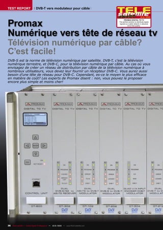 TEST REPORT                   DVB-T vers modulateur pour câble

                                                                                                                    12-01/2010



Promax
                                                                                             PROMAX DIGITAL TO TV
                                                                                       The perfect solution to distribute digital
                                                                                        signals to a cable network in absolute
                                                                                                   error-free quality.




Numérique vers tête de réseau tv
Télévision numérique par câble?
C’est facile!
DVB-S est la norme de télévision numérique par satellite. DVB-T, c’est la télévision
numérique terrestre, et DVB-C, pour la télévision numérique par câble. Au cas où vous
envisagez de créer un réseau de distribution par câble de la télévision numérique à
nombreux utilisateurs, vous devez leur fournir un récepteur DVB-C. Vous aurez aussi
besoin d’une tête de réseau pour DVB-C. Cependant, es-ce le moyen le plus efﬁcace
en matière de coût? Les experts de Promax disent : non, vous pouvez le proposer
encore plus simple et moins cher!




36 TELE-satellite — Global Digital TV Magazine — 12-01/2010 — www.TELE-satellite.com
 