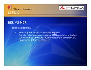 VII Congreso Instaladores

El MER
BER VS MER
En contra del MER
•

No vale para ruidos transitorios rápidos.
Por ejemplo, podemos tener un MER aceptable mientras
que el BER se deteriora mucho debido a interferencias,
transitorios intermitentes, etc.

 
