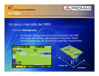 VII Congreso Instaladores

El MER
Un poco más allá del MER
Función Merograma
•

La función Merograma es la monitorización del MER
a lo largo del tiempo, para ayudar a localizar fallos
intermitentes que de otra forma pasarían inadvertidos.

MER
tiempo (S)
portadora

 