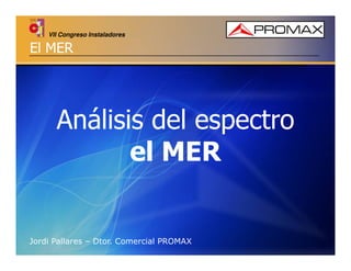 VII Congreso Instaladores

El MER

Análisis del espectro
el MER

Jordi Pallares – Dtor. Comercial PROMAX

 