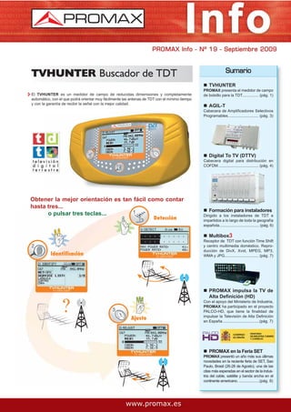PROMAX Info - Nº 19 - Septiembre 2009



TVHUNTER Buscador de TDT                                                                                        Sumario

                                                                                                   TVHUNTER
                                                                                               PROMAX presenta el medidor de campo
El TVHUNTER es un medidor de campo de reducidas dimensiones y completamente                    de bolsillo para la TDT............... (pág. 1)
automático, con el que podrá orientar muy fácilmente las antenas de TDT con el mínimo tiempo
y con la garantía de recibir la señal con la mejor calidad.
                                                                                                   AGIL-T
                                                                                               Cabecera de Amplificadores Selectivos
                                                                                               Programables............................ (pág. 3)




                                                                                                   Digital To TV (DTTV)
                                                                                               Cabecera digital para distribución en
                                                                                               COFDM. .................................... (pág. 4)




Obtener la mejor orientación es tan fácil como contar
hasta tres...
                                                                                                   Formación para instaladores
      o pulsar tres teclas...                                                                  Dirigido a los instaladores de TDT e
                                                                      Detección                impartidos a lo largo de toda la geografía
                                                                                               española..................................... (pág. 6)

                                                                                                   Multibox3
                                                                                               Receptor de TDT con función Time Shift
                                                                                               y centro multimedia doméstico. Repro-
                                                                                               ducción de DivX, Xvid, MPEG, MP3,
           Identificación                                                                      WMA y JPG............................... (pág. 7)




                                                                                                   PROMAX impulsa la TV de
                                                                                                   Alta Definición (HD)
                                                                                               Con el apoyo del Ministerio de Industria,
                                                                                               PROMAX ha participado en el proyecto
                                                                                               PALCO-HD, que tiene la finalidad de
                                                                                               impulsar la Televisión de Alta Definición
                                                         Ajuste                                en España..................................(pág. 7)




                                                                                                   PROMAX en la Feria SET
                                                                                               PROMAX presentó un año más sus últimas
                                                                                               novedades en la reciente feria de SET, Sao
                                                                                               Paulo, Brasil (26-28 de Agosto), una de las
                                                                                               citas más esperadas en el sector de la indus-
                                                                                               tria del cable, satélite y banda ancha en el
                                                                                               continente americano. ...................(pág. 8)




                                                      www.promax.es
 