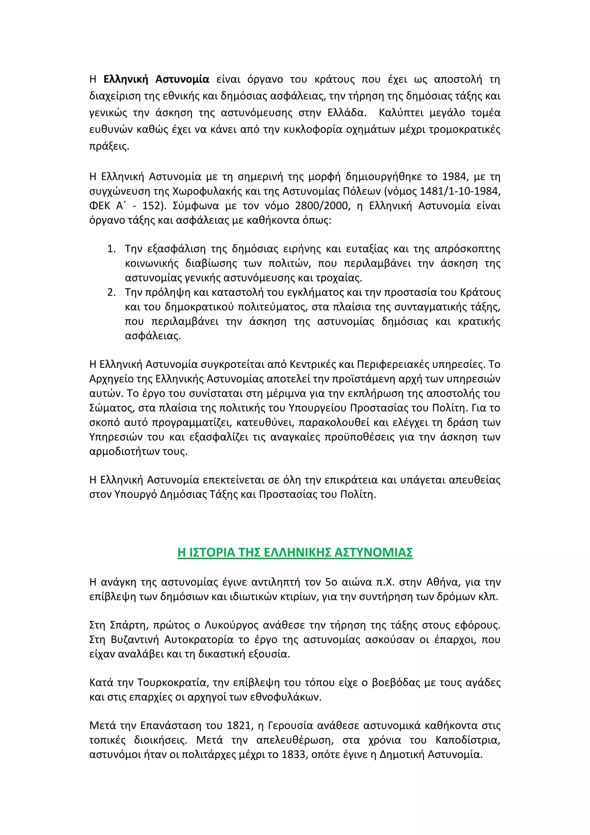 Η Ελληνική Αςτυνομία είναι όργανο του κράτουσ που ζχει ωσ αποςτολι τθ
διαχείριςθ τθσ εκνικισ και δθμόςιασ αςφάλειασ, τθν τιρθςθ τθσ δθμόςιασ τάξθσ και
γενικϊσ τθν άςκθςθ τθσ αςτυνόμευςθσ ςτθν Ελλάδα. Καλφπτει μεγάλο τομζα
ευκυνϊν κακϊσ ζχει να κάνει από τθν κυκλοφορία οχθμάτων μζχρι τρομοκρατικζσ
πράξεισ.
Η Ελλθνικι Αςτυνομία με τθ ςθμερινι τθσ μορφι δθμιουργικθκε το 1984, με τθ
ςυγχϊνευςθ τθσ Χωροφυλακισ και τθσ Αςτυνομίασ Πόλεων (νόμοσ 1481/1-10-1984,
ΦΕΚ Αϋ - 152). ΢φμφωνα με τον νόμο 2800/2000, θ Ελλθνικι Αςτυνομία είναι
όργανο τάξθσ και αςφάλειασ με κακικοντα όπωσ:
1. Σθν εξαςφάλιςθ τθσ δθμόςιασ ειρινθσ και ευταξίασ και τθσ απρόςκοπτθσ
κοινωνικισ διαβίωςθσ των πολιτϊν, που περιλαμβάνει τθν άςκθςθ τθσ
αςτυνομίασ γενικισ αςτυνόμευςθσ και τροχαίασ.
2. Σθν πρόλθψθ και καταςτολι του εγκλιματοσ και τθν προςταςία του Κράτουσ
και του δθμοκρατικοφ πολιτεφματοσ, ςτα πλαίςια τθσ ςυνταγματικισ τάξθσ,
που περιλαμβάνει τθν άςκθςθ τθσ αςτυνομίασ δθμόςιασ και κρατικισ
αςφάλειασ.
Η Ελλθνικι Αςτυνομία ςυγκροτείται από Κεντρικζσ και Περιφερειακζσ υπθρεςίεσ. Σο
Αρχθγείο τθσ Ελλθνικισ Αςτυνομίασ αποτελεί τθν προϊςτάμενθ αρχι των υπθρεςιϊν
αυτϊν. Σο ζργο του ςυνίςταται ςτθ μζριμνα για τθν εκπλιρωςθ τθσ αποςτολισ του
΢ϊματοσ, ςτα πλαίςια τθσ πολιτικισ του Τπουργείου Προςταςίασ του Πολίτθ. Για το
ςκοπό αυτό προγραμματίηει, κατευκφνει, παρακολουκεί και ελζγχει τθ δράςθ των
Τπθρεςιϊν του και εξαςφαλίηει τισ αναγκαίεσ προχποκζςεισ για τθν άςκθςθ των
αρμοδιοτιτων τουσ.
Η Ελλθνικι Αςτυνομία επεκτείνεται ςε όλθ τθν επικράτεια και υπάγεται απευκείασ
ςτον Τπουργό Δθμόςιασ Σάξθσ και Προςταςίασ του Πολίτθ.
Η ΙΣΤΟΡΙΑ ΤΗΣ ΕΛΛΗΝΙΚΗΣ ΑΣΤΥΝΟΜΙΑΣ
Η ανάγκθ τθσ αςτυνομίασ ζγινε αντιλθπτι τον 5ο αιϊνα π.Χ. ςτθν Ακινα, για τθν
επίβλεψθ των δθμόςιων και ιδιωτικϊν κτιρίων, για τθν ςυντιρθςθ των δρόμων κλπ.
΢τθ ΢πάρτθ, πρϊτοσ ο Λυκοφργοσ ανάκεςε τθν τιρθςθ τθσ τάξθσ ςτουσ εφόρουσ.
΢τθ Βυηαντινι Αυτοκρατορία το ζργο τθσ αςτυνομίασ αςκοφςαν οι ζπαρχοι, που
είχαν αναλάβει και τθ δικαςτικι εξουςία.
Κατά τθν Σουρκοκρατία, τθν επίβλεψθ του τόπου είχε ο βοεβόδασ με τουσ αγάδεσ
και ςτισ επαρχίεσ οι αρχθγοί των εκνοφυλάκων.
Μετά τθν Επανάςταςθ του 1821, θ Γερουςία ανάκεςε αςτυνομικά κακικοντα ςτισ
τοπικζσ διοικιςεισ. Μετά τθν απελευκζρωςθ, ςτα χρόνια του Καποδίςτρια,
αςτυνόμοι ιταν οι πολιτάρχεσ μζχρι το 1833, οπότε ζγινε θ Δθμοτικι Αςτυνομία.
 