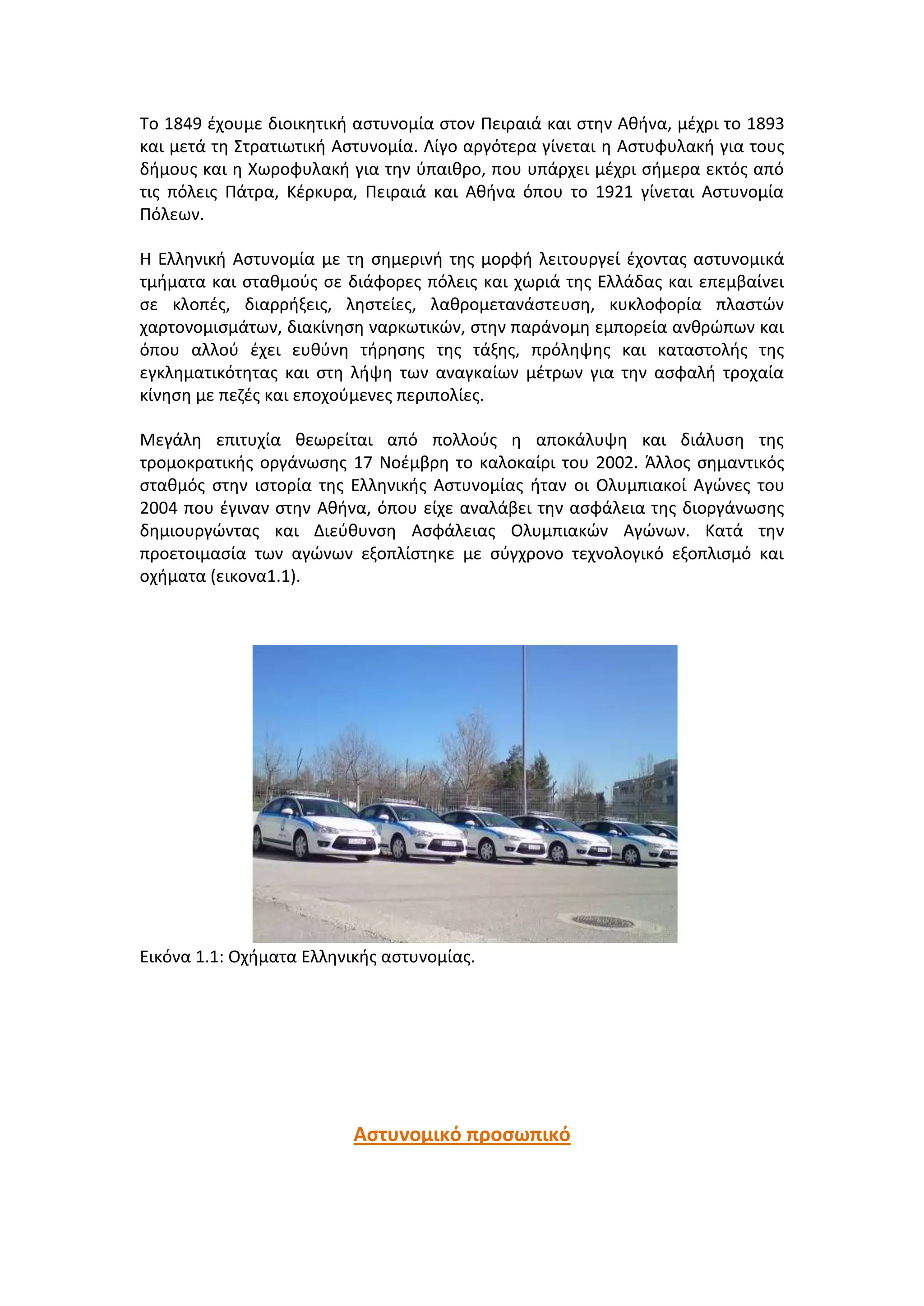 Σο 1849 ζχουμε διοικθτικι αςτυνομία ςτον Πειραιά και ςτθν Ακινα, μζχρι το 1893
και μετά τθ ΢τρατιωτικι Αςτυνομία. Λίγο αργότερα γίνεται θ Αςτυφυλακι για τουσ
διμουσ και θ Χωροφυλακι για τθν φπαικρο, που υπάρχει μζχρι ςιμερα εκτόσ από
τισ πόλεισ Πάτρα, Κζρκυρα, Πειραιά και Ακινα όπου το 1921 γίνεται Αςτυνομία
Πόλεων.
Η Ελλθνικι Αςτυνομία με τθ ςθμερινι τθσ μορφι λειτουργεί ζχοντασ αςτυνομικά
τμιματα και ςτακμοφσ ςε διάφορεσ πόλεισ και χωριά τθσ Ελλάδασ και επεμβαίνει
ςε κλοπζσ, διαρριξεισ, λθςτείεσ, λακρομετανάςτευςθ, κυκλοφορία πλαςτϊν
χαρτονομιςμάτων, διακίνθςθ ναρκωτικϊν, ςτθν παράνομθ εμπορεία ανκρϊπων και
όπου αλλοφ ζχει ευκφνθ τιρθςθσ τθσ τάξθσ, πρόλθψθσ και καταςτολισ τθσ
εγκλθματικότθτασ και ςτθ λιψθ των αναγκαίων μζτρων για τθν αςφαλι τροχαία
κίνθςθ με πεηζσ και εποχοφμενεσ περιπολίεσ.
Μεγάλθ επιτυχία κεωρείται από πολλοφσ θ αποκάλυψθ και διάλυςθ τθσ
τρομοκρατικισ οργάνωςθσ 17 Νοζμβρθ το καλοκαίρι του 2002. Άλλοσ ςθμαντικόσ
ςτακμόσ ςτθν ιςτορία τθσ Ελλθνικισ Αςτυνομίασ ιταν οι Ολυμπιακοί Αγϊνεσ του
2004 που ζγιναν ςτθν Ακινα, όπου είχε αναλάβει τθν αςφάλεια τθσ διοργάνωςθσ
δθμιουργϊντασ και Διεφκυνςθ Αςφάλειασ Ολυμπιακϊν Αγϊνων. Κατά τθν
προετοιμαςία των αγϊνων εξοπλίςτθκε με ςφγχρονο τεχνολογικό εξοπλιςμό και
οχιματα (εικονα1.1).
Εικόνα 1.1: Οχιματα Ελλθνικισ αςτυνομίασ.
Αςτυνομικό προςωπικό
 