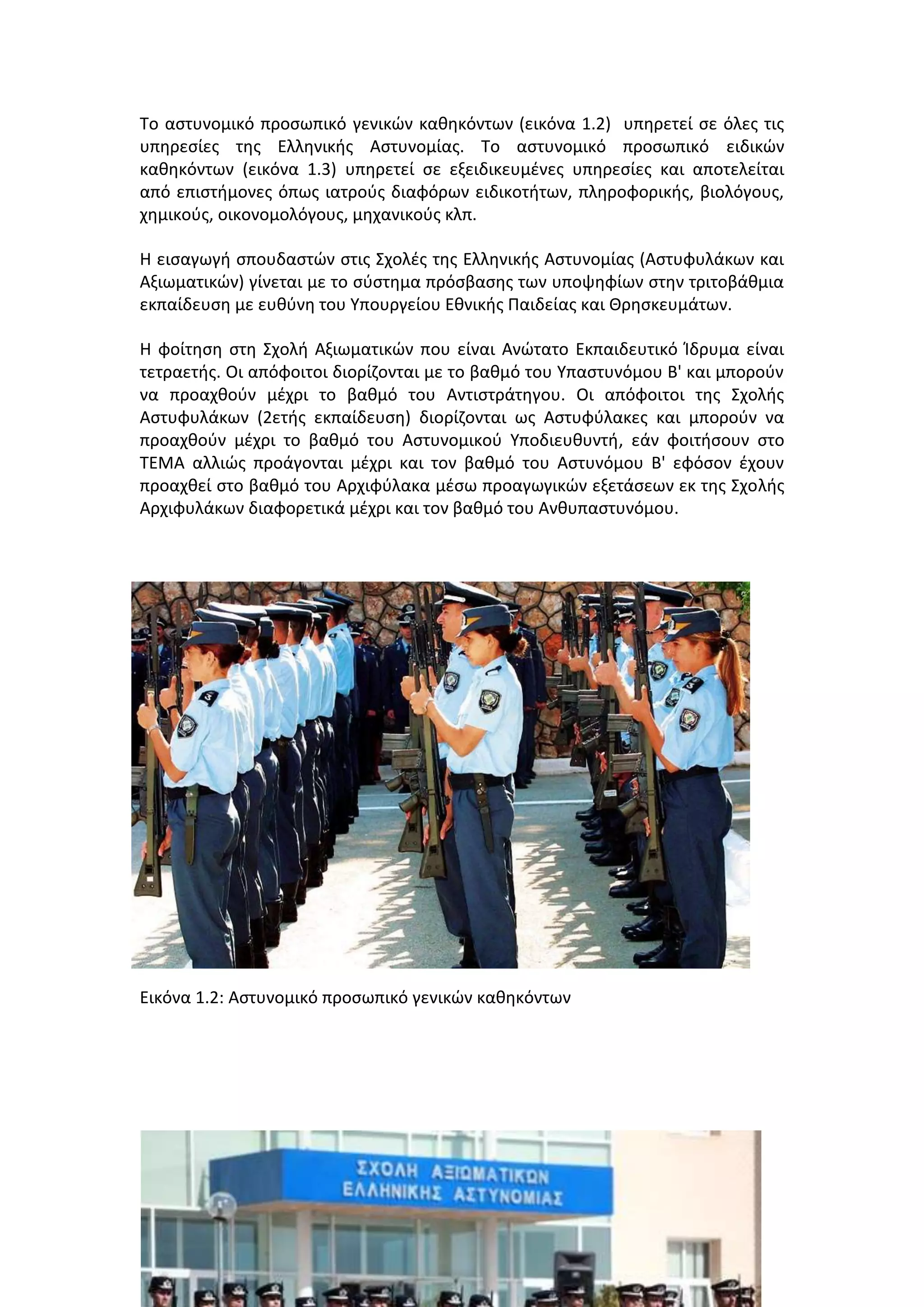 Σο αςτυνομικό προςωπικό γενικϊν κακθκόντων (εικόνα 1.2) υπθρετεί ςε όλεσ τισ
υπθρεςίεσ τθσ Ελλθνικισ Αςτυνομίασ. Σο αςτυνομικό προςωπικό ειδικϊν
κακθκόντων (εικόνα 1.3) υπθρετεί ςε εξειδικευμζνεσ υπθρεςίεσ και αποτελείται
από επιςτιμονεσ όπωσ ιατροφσ διαφόρων ειδικοτιτων, πλθροφορικισ, βιολόγουσ,
χθμικοφσ, οικονομολόγουσ, μθχανικοφσ κλπ.
Η ειςαγωγι ςπουδαςτϊν ςτισ ΢χολζσ τθσ Ελλθνικισ Αςτυνομίασ (Αςτυφυλάκων και
Αξιωματικϊν) γίνεται με το ςφςτθμα πρόςβαςθσ των υποψθφίων ςτθν τριτοβάκμια
εκπαίδευςθ με ευκφνθ του Τπουργείου Εκνικισ Παιδείασ και Θρθςκευμάτων.
Η φοίτθςθ ςτθ ΢χολι Αξιωματικϊν που είναι Ανϊτατο Εκπαιδευτικό Κδρυμα είναι
τετραετισ. Οι απόφοιτοι διορίηονται με το βακμό του Τπαςτυνόμου Β' και μποροφν
να προαχκοφν μζχρι το βακμό του Αντιςτράτθγου. Οι απόφοιτοι τθσ ΢χολισ
Αςτυφυλάκων (2ετισ εκπαίδευςθ) διορίηονται ωσ Αςτυφφλακεσ και μποροφν να
προαχκοφν μζχρι το βακμό του Αςτυνομικοφ Τποδιευκυντι, εάν φοιτιςουν ςτο
ΣΕΜΑ αλλιϊσ προάγονται μζχρι και τον βακμό του Αςτυνόμου Β' εφόςον ζχουν
προαχκεί ςτο βακμό του Αρχιφφλακα μζςω προαγωγικϊν εξετάςεων εκ τθσ ΢χολισ
Αρχιφυλάκων διαφορετικά μζχρι και τον βακμό του Ανκυπαςτυνόμου.
Εικόνα 1.2: Aςτυνομικό προςωπικό γενικϊν κακθκόντων
 