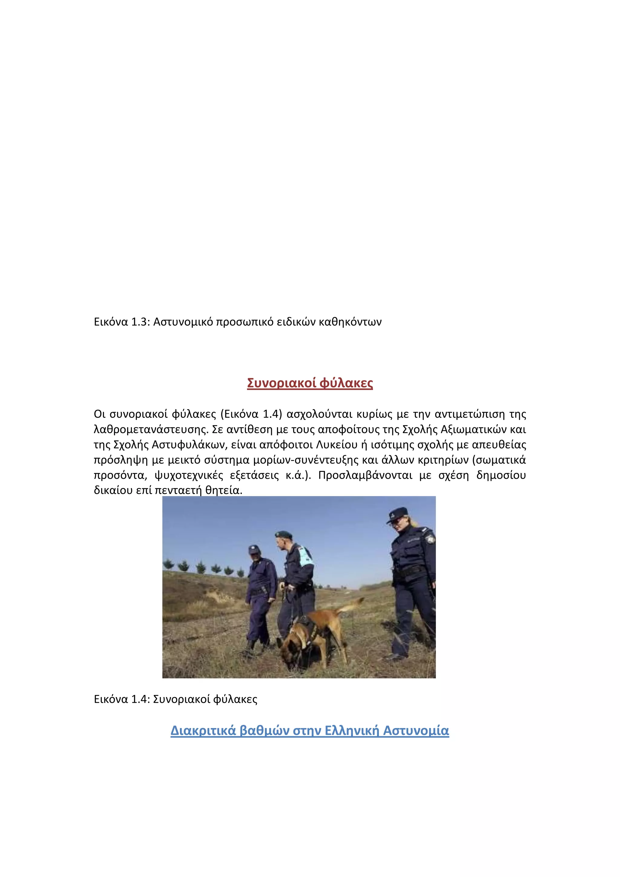 Εικόνα 1.3: Aςτυνομικό προςωπικό ειδικϊν κακθκόντων
Συνοριακοί φφλακεσ
Οι ςυνοριακοί φφλακεσ (Εικόνα 1.4) αςχολοφνται κυρίωσ με τθν αντιμετϊπιςθ τθσ
λακρομετανάςτευςθσ. ΢ε αντίκεςθ με τουσ αποφοίτουσ τθσ ΢χολισ Αξιωματικϊν και
τθσ ΢χολισ Αςτυφυλάκων, είναι απόφοιτοι Λυκείου ι ιςότιμθσ ςχολισ με απευκείασ
πρόςλθψθ με μεικτό ςφςτθμα μορίων-ςυνζντευξθσ και άλλων κριτθρίων (ςωματικά
προςόντα, ψυχοτεχνικζσ εξετάςεισ κ.ά.). Προςλαμβάνονται με ςχζςθ δθμοςίου
δικαίου επί πενταετι κθτεία.
Εικόνα 1.4: ΢υνοριακοί φφλακεσ
Διακριτικά βαθμών ςτην Ελληνική Αςτυνομία
 
