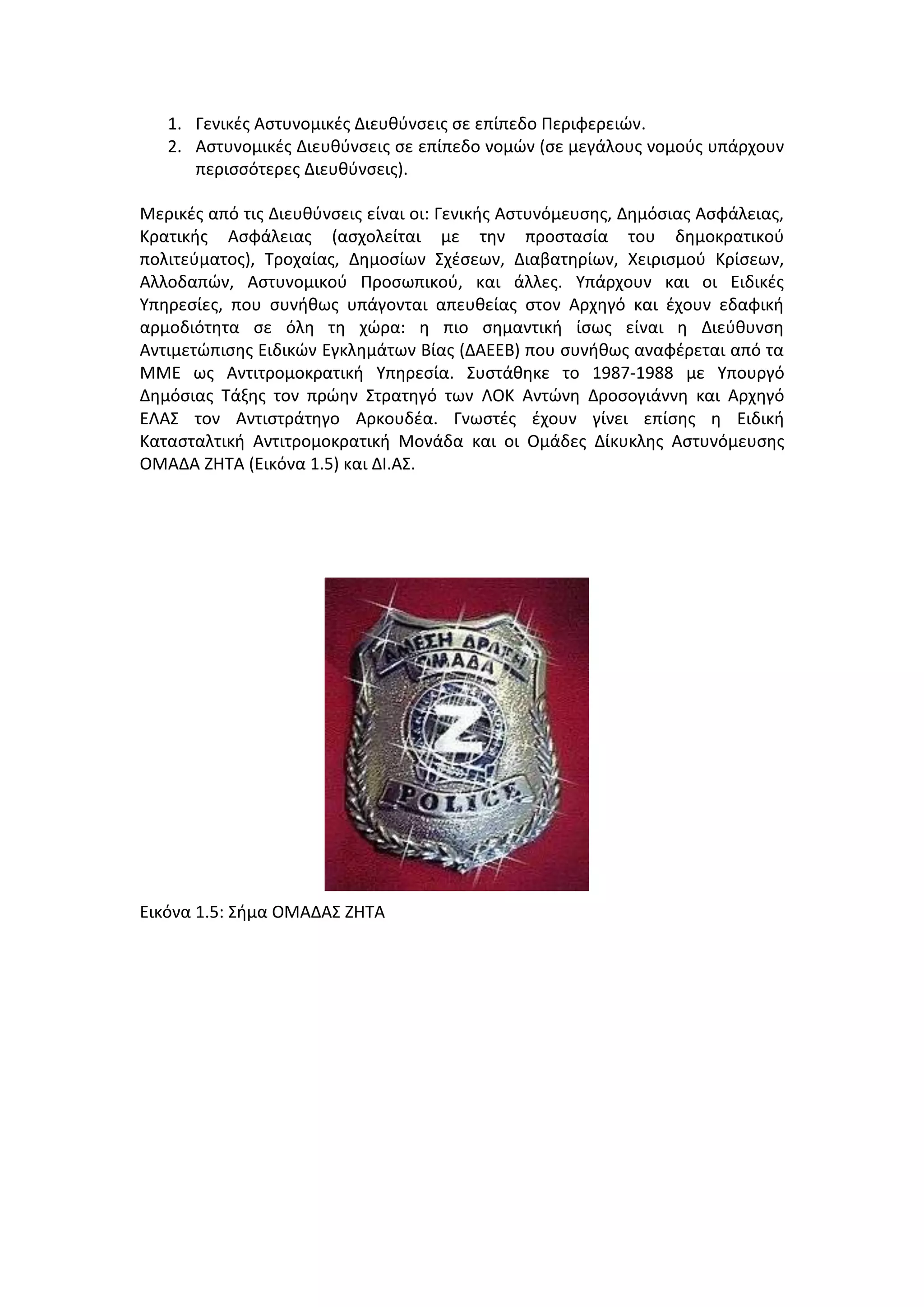 1. Γενικζσ Αςτυνομικζσ Διευκφνςεισ ςε επίπεδο Περιφερειϊν.
2. Αςτυνομικζσ Διευκφνςεισ ςε επίπεδο νομϊν (ςε μεγάλουσ νομοφσ υπάρχουν
περιςςότερεσ Διευκφνςεισ).
Μερικζσ από τισ Διευκφνςεισ είναι οι: Γενικισ Αςτυνόμευςθσ, Δθμόςιασ Αςφάλειασ,
Κρατικισ Αςφάλειασ (αςχολείται με τθν προςταςία του δθμοκρατικοφ
πολιτεφματοσ), Σροχαίασ, Δθμοςίων ΢χζςεων, Διαβατθρίων, Χειριςμοφ Κρίςεων,
Αλλοδαπϊν, Αςτυνομικοφ Προςωπικοφ, και άλλεσ. Τπάρχουν και οι Ειδικζσ
Τπθρεςίεσ, που ςυνικωσ υπάγονται απευκείασ ςτον Αρχθγό και ζχουν εδαφικι
αρμοδιότθτα ςε όλθ τθ χϊρα: θ πιο ςθμαντικι ίςωσ είναι θ Διεφκυνςθ
Αντιμετϊπιςθσ Ειδικϊν Εγκλθμάτων Βίασ (ΔΑΕΕΒ) που ςυνικωσ αναφζρεται από τα
ΜΜΕ ωσ Αντιτρομοκρατικι Τπθρεςία. ΢υςτάκθκε το 1987-1988 με Τπουργό
Δθμόςιασ Σάξθσ τον πρϊθν ΢τρατθγό των ΛΟΚ Αντϊνθ Δροςογιάννθ και Αρχθγό
ΕΛΑ΢ τον Αντιςτράτθγο Αρκουδζα. Γνωςτζσ ζχουν γίνει επίςθσ θ Ειδικι
Καταςταλτικι Αντιτρομοκρατικι Μονάδα και οι Ομάδεσ Δίκυκλθσ Αςτυνόμευςθσ
ΟΜΑΔΑ ΖΗΣΑ (Εικόνα 1.5) και ΔΙ.Α΢.
Εικόνα 1.5: ΢ιμα ΟΜΑΔΑ΢ ΖΗΣΑ
 