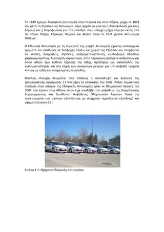 Το 1849 έχουμε διοικητική αστυνομία στον Πειραιά και στην Αθήνα, μέχρι το 1893
και μετά τη Στρατιωτική Αστυνομία. Λίγο αργότερα γίνεται η Αστυφυλακή για τους
δήμους και η Χωροφυλακή για την ύπαιθρο, που υπάρχει μέχρι σήμερα εκτός από
τις πόλεις Πάτρα, Κέρκυρα, Πειραιά και Αθήνα όπου το 1921 γίνεται Αστυνομία
Πόλεων.
Η Ελληνική Αστυνομία με τη σημερινή της μορφή λειτουργεί έχοντας αστυνομικά
τμήματα και σταθμούς σε διάφορες πόλεις και χωριά της Ελλάδας και επεμβαίνει
σε κλοπές, διαρρήξεις, ληστείες, λαθρομετανάστευση, κυκλοφορία πλαστών
χαρτονομισμάτων, διακίνηση ναρκωτικών, στην παράνομη εμπορεία ανθρώπων και
όπου αλλού έχει ευθύνη τήρησης της τάξης, πρόληψης και καταστολής της
εγκληματικότητας και στη λήψη των αναγκαίων μέτρων για την ασφαλή τροχαία
κίνηση με πεζές και εποχούμενες περιπολίες.
Μεγάλη επιτυχία θεωρείται από πολλούς η αποκάλυψη και διάλυση της
τρομοκρατικής οργάνωσης 17 Νοέμβρη το καλοκαίρι του 2002. Άλλος σημαντικός
σταθμός στην ιστορία της Ελληνικής Αστυνομίας ήταν οι Ολυμπιακοί Αγώνες του
2004 που έγιναν στην Αθήνα, όπου είχε αναλάβει την ασφάλεια της διοργάνωσης
δημιουργώντας και Διεύθυνση Ασφάλειας Ολυμπιακών Αγώνων. Κατά την
προετοιμασία των αγώνων εξοπλίστηκε με σύγχρονο τεχνολογικό εξοπλισμό και
οχήματα (εικονα1.1).
Εικόνα 1.1: Οχήματα Ελληνικής αστυνομίας.
 