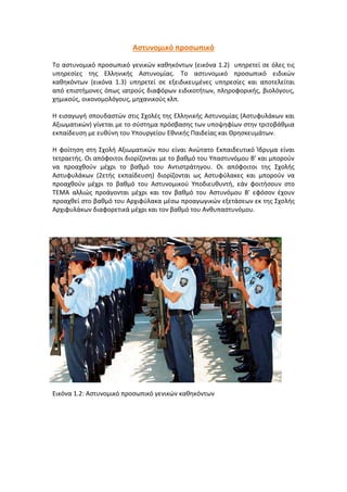 Αστυνομικό προσωπικό
Το αστυνομικό προσωπικό γενικών καθηκόντων (εικόνα 1.2) υπηρετεί σε όλες τις
υπηρεσίες της Ελληνικής Αστυνομίας. Το αστυνομικό προσωπικό ειδικών
καθηκόντων (εικόνα 1.3) υπηρετεί σε εξειδικευμένες υπηρεσίες και αποτελείται
από επιστήμονες όπως ιατρούς διαφόρων ειδικοτήτων, πληροφορικής, βιολόγους,
χημικούς, οικονομολόγους, μηχανικούς κλπ.
Η εισαγωγή σπουδαστών στις Σχολές της Ελληνικής Αστυνομίας (Αστυφυλάκων και
Αξιωματικών) γίνεται με το σύστημα πρόσβασης των υποψηφίων στην τριτοβάθμια
εκπαίδευση με ευθύνη του Υπουργείου Εθνικής Παιδείας και Θρησκευμάτων.
Η φοίτηση στη Σχολή Αξιωματικών που είναι Ανώτατο Εκπαιδευτικό Ίδρυμα είναι
τετραετής. Οι απόφοιτοι διορίζονται με το βαθμό του Υπαστυνόμου Β' και μπορούν
να προαχθούν μέχρι το βαθμό του Αντιστράτηγου. Οι απόφοιτοι της Σχολής
Αστυφυλάκων (2ετής εκπαίδευση) διορίζονται ως Αστυφύλακες και μπορούν να
προαχθούν μέχρι το βαθμό του Αστυνομικού Υποδιευθυντή, εάν φοιτήσουν στο
ΤΕΜΑ αλλιώς προάγονται μέχρι και τον βαθμό του Αστυνόμου Β' εφόσον έχουν
προαχθεί στο βαθμό του Αρχιφύλακα μέσω προαγωγικών εξετάσεων εκ της Σχολής
Αρχιφυλάκων διαφορετικά μέχρι και τον βαθμό του Ανθυπαστυνόμου.
Εικόνα 1.2: Aστυνομικό προσωπικό γενικών καθηκόντων
 