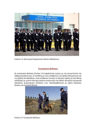 Εικόνα 1.3: Aστυνομικό προσωπικό ειδικών καθηκόντων
Συνοριακοί φύλακες
Οι συνοριακοί φύλακες (Εικόνα 1.4) ασχολούνται κυρίως με την αντιμετώπιση της
λαθρομετανάστευσης. Σε αντίθεση με τους αποφοίτους της Σχολής Αξιωματικών και
της Σχολής Αστυφυλάκων, είναι απόφοιτοι Λυκείου ή ισότιμης σχολής με απευθείας
πρόσληψη με μεικτό σύστημα μορίων-συνέντευξης και άλλων κριτηρίων (σωματικά
προσόντα, ψυχοτεχνικές εξετάσεις κ.ά.). Προσλαμβάνονται με σχέση δημοσίου
δικαίου επί πενταετή θητεία.
Εικόνα 1.4: Συνοριακοί φύλακες
 