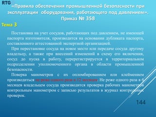 Постановка на учет сосудов, работающих под давлением, не имеющей
паспорта изготовителя, производится на основании дубликата паспорта,
составленного аттестованной экспертной организацией.
При перестановке сосуда на новое место или передаче сосуда другому
владельцу, а также при внесений изменений в схему его включения,
сосуд до пуска в работу, перерегистрируется в территориальном
подразделении уполномоченного органа в области промышленной
безопасности.
Поверка манометров с их опломбированием или клеймением
производиться не реже одного раза в 12 месяцев. Не реже одного раза в 6
месяцев владельцем сосуда производится проверка рабочих манометров
контрольным манометром с записью результатов в журнал контрольных
проверок.
144
«Правила обеспечения промышленной безопасности при
эксплуатации оборудования, работающего под давлением».
Приказ № 358
Тема 3
 
