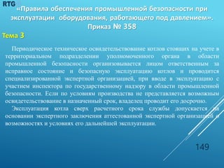 Периодическое техническое освидетельствование котлов стоящих на учете в
территориальном подразделении уполномоченного органа в области
промышленной безопасности организовывается лицом ответственным за
исправное состояние и безопасную эксплуатацию котлов и проводится
специализированной экспертной организацией, при вводе в эксплуатацию с
участием инспектора по государственному надзору в области промышленной
безопасности. Если по условиям производства не представляется возможным
освидетельствование в назначенный срок, владелец проводит его досрочно.
Эксплуатация котла сверх расчетного срока службы допускается на
основании экспертного заключения аттестованной экспертной организацией о
возможностях и условиях его дальнейшей эксплуатации.
149
«Правила обеспечения промышленной безопасности при
эксплуатации оборудования, работающего под давлением».
Приказ № 358
Тема 3
 