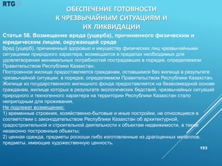 153
Статья 58. Возмещение вреда (ущерба), причиненного физическим и
юридическим лицам, окружающей среде
Вред (ущерб), причиненный здоровью и имуществу физических лиц чрезвычайными
ситуациями природного характера, возмещается в пределах необходимых для
удовлетворения минимальных потребностей пострадавших в порядке, определяемом
Правительством Республики Казахстан.
Построенное жилище предоставляется гражданам, оставшимся без жилища в результате
чрезвычайной ситуации, в порядке, определяемом Правительством Республики Казахстан.
Жилище из государственного жилищного фонда предоставляется на безвозмездной основе
гражданам, жилище которых в результате экологических бедствий, чрезвычайных ситуаций
природного и техногенного характера на территории Республики Казахстан стало
непригодным для проживания.
Не подлежат возмещению:
1) временные строения, хозяйственно-бытовые и иные постройки, не относящиеся в
соответствии с законодательством Республики Казахстан об архитектурной,
градостроительной и строительной деятельности к объектам недвижимости, а также
незаконно построенные объекты;
2) ценная одежда, предметы роскоши либо изготовленные из драгоценных металлов,
предметы, имеющие художественную ценность.
ОБЕСПЕЧЕНИЕ ГОТОВНОСТИ
К ЧРЕЗВЫЧАЙНЫМ СИТУАЦИЯМ И
ИХ ЛИКВИДАЦИИ
 