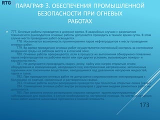 ПАРАГРАФ 3. ОБЕСПЕЧЕНИЯ ПРОМЫШЛЕННОЙ
БЕЗОПАСНОСТИ ПРИ ОГНЕВЫХ
РАБОТАХ
 777. Огневые работы проводятся в дневное время. В аварийных случаях с разрешения
технического руководителя огневые работы допускается проводить в темное время суток. В этом
случае место проведения работ освещается.
778. Исключается возможность проникновения паров нефтепродуктов к месту проведения
огневых работ.
779. Во время проведения огневых работ осуществляется постоянный контроль за состоянием
воздушной среды на рабочем месте и в опасной зоне.
780. Огневые работы прекращаются, если в процессе их выполнения обнаружено появление
паров нефтепродуктов на рабочем месте или при других условиях, вызывающих пожаро- и
взрывоопасность.
781. Не допускается производить сварку, резку, пайку или нагрев открытым огнем
оборудования и коммуникаций, находящихся под электрическим напряжением, заполненных
горючими или токсичными веществами, находящимися под давлением негорючих жидкостей,
паров и газов.
782. При проведении огневых работ не допускается соприкосновение электропроводов с
баллонами со сжатым, сжиженным и растворенным газами.
783. Огневые работы внутри резервуаров проводятся при полностью открытых люках (лазах).
784. Совмещение огневых работ внутри резервуаров с другими видами ремонтных работ не
допускается.
785. При ремонте внутри резервуаров снаружи находятся проинструктированные
наблюдающие для оказания, в случае необходимости, экстренной помощи. На месте проведения
таких работ имеется шланговый противогаз в полной готовности.
173
 