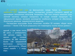 21 сентября 2001 года во французском городе Тулуза на химическом
комбинате AZF произошел взрыв, последствия которого считаются одной из
крупнейших техногенных катастроф. Взорвалось 300 тонн нитрата аммония (соль
азотной кислоты), которые находились на складе готовой продукции. По
официальной версии, виновато руководство комбината, которое не обеспечило
безопасное хранение взрывоопасного вещества.
Последствия катастрофы были гигантские: погибли 30 человек, общее число
раненых — более 3 00, были разрушены или повреждены тысячи жилых домов и
Крупнейшие техногенные катастрофы
зданий, в том числе почти
80 школ, 2 университета,
185 детских садов, без
крыши над головой
остались 40 000 человек,
более 130 предприятий
фактически прекратили
свою деятельность. Общая
сумма ущерба – 3 млрд.
евро.
11
 