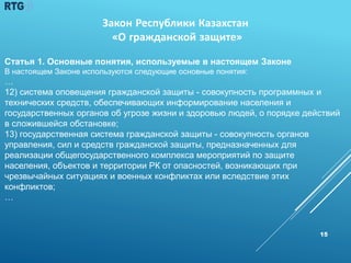 15
Статья 1. Основные понятия, используемые в настоящем Законе
В настоящем Законе используются следующие основные понятия:
…
12) система оповещения гражданской защиты - совокупность программных и
технических средств, обеспечивающих информирование населения и
государственных органов об угрозе жизни и здоровью людей, о порядке действий
в сложившейся обстановке;
13) государственная система гражданской защиты - совокупность органов
управления, сил и средств гражданской защиты, предназначенных для
реализации общегосударственного комплекса мероприятий по защите
населения, объектов и территории РК от опасностей, возникающих при
чрезвычайных ситуациях и военных конфликтах или вследствие этих
конфликтов;
…
Закон Республики Казахстан
«О гражданской защите»
 