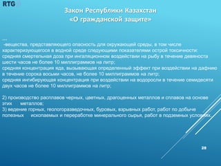 28
…
-вещества, представляющего опасность для окружающей среды, в том числе
характеризующегося в водной среде следующими показателями острой токсичности:
средняя смертельная доза при ингаляционном воздействии на рыбу в течение девяноста
шести часов не более 10 миллиграммов на литр;
средняя концентрация яда, вызывающая определенный эффект при воздействии на дафнию
в течение сорока восьми часов, не более 10 миллиграммов на литр;
средняя ингибирующая концентрация при воздействии на водоросли в течение семидесяти
двух часов не более 10 миллиграммов на литр;
2) производство расплавов черных, цветных, драгоценных металлов и сплавов на основе
этих металлов;
3) ведение горных, геологоразведочных, буровых, взрывных работ, работ по добыче
полезных ископаемых и переработке минерального сырья, работ в подземных условиях.
Закон Республики Казахстан
«О гражданской защите»
 