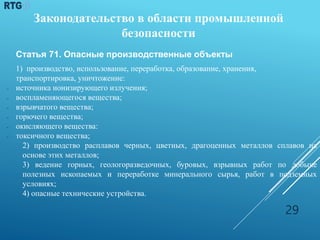 Законодательство в области промышленной
безопасности
Статья 71. Опасные производственные объекты
1) производство, использование, переработка, образование, хранения,
транспортировка, уничтожение:
 источника ионизирующего излучения;
 воспламеняющегося вещества;
 взрывчатого вещества;
 горючего вещества;
 окисляющего вещества:
 токсичного вещества;
2) производство расплавов черных, цветных, драгоценных металлов сплавов на
основе этих металлов;
3) ведение горных, геологоразведочных, буровых, взрывных работ по добыче
полезных ископаемых и переработке минерального сырья, работ в подземных
условиях;
4) опасные технические устройства.
29
 