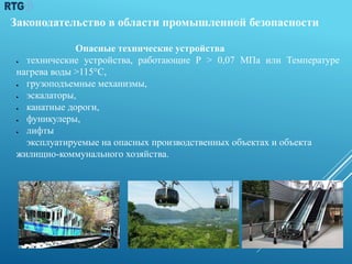 Законодательство в области промышленной безопасности
Опасные технические устройства
 технические устройства, работающие Р > 0,07 МПа или Температуре
нагрева воды >115°С,
 грузоподъемные механизмы,
 эскалаторы,
 канатные дороги,
 фуникулеры,
 лифты
эксплуатируемые на опасных производственных объектах и объекта
жилищно-коммунального хозяйства.
30
 
