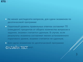 ОНЛАЙН ТЕСТ
 Не менее шестидесяти вопросов, для сдачи экзаменов по
десятичасовой программе
 Пороговый уровень правильных ответов составляет 70
(семьдесят) процентов от общего количества вопросов в
задании, экзамен считается сданным. В случае, если
результаты экзамена составляют менее установленного
порогового уровня, экзамен считается не сданным.
 Для сдачи экзаменов по десятичасовой программе
время девяносто минут.
3
 
