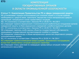 39
Статья 11. Компетенция Правительства РК в сфере гражданской защиты
48) устанавливает порядок использования для спасения людей и, в случае крайней
необходимости, средств связи, транспорта, имущества и иных материальных средств
организаций, находящихся в зонах чрезвычайных ситуаций;
49) - 51) исключены в соответствии с Законом РК от 29.09.14 г. № 239-V
52) утверждает правила медицинской и психологической реабилитации сотрудников органов
гражданской защиты на базе медицинских учреждений и реабилитационных центров;
53) - 57) исключены в соответствии с Законом РК от 29.09.14 г. № 239-V
58) утверждает перечень особо важных объектов государственной собственности,
защищаемых государственной противопожарной службой от пожаров;
59) определяет номенклатуру и объем материальных ценностей оперативного резерва
уполномоченного органа;
60), 61) исключены в соответствии с Законом РК от 29.09.14 г. № 239-V
62) утверждает правила возмещения вреда (ущерба), причиненного пострадавшим,
вследствие чрезвычайных ситуаций природного характера;
63) утверждает планы действий по ликвидации чрезвычайных ситуаций глобального и
регионального масштабов;
КОМПЕТЕНЦИЯ
ГОСУДАРСТВЕННЫХ ОРГАНОВ
В ОБЛАСТИ ПРОМЫШЛЕННОЙ БЕЗОПАСНОСТИ
 