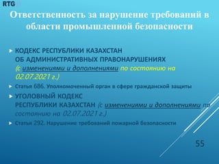  КОДЕКС РЕСПУБЛИКИ КАЗАХСТАН
ОБ АДМИНИСТРАТИВНЫХ ПРАВОНАРУШЕНИЯХ
(с изменениями и дополнениями по состоянию на
02.07.2021 г.)
 Статья 686. Уполномоченный орган в сфере гражданской защиты
 УГОЛОВНЫЙ КОДЕКС
РЕСПУБЛИКИ КАЗАХСТАН (с изменениями и дополнениями по
состоянию на 02.07.2021 г.)
 Статья 292. Нарушение требований пожарной безопасности
55
Ответственность за нарушение требований в
области промышленной безопасности
 