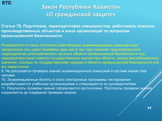 63
Статья 79. Подготовка, переподготовка специалистов, работников опасных
производственных объектов и иных организаций по вопросам
промышленной безопасности
Руководители и члены постоянно действующих экзаменационных комиссий иных
юридических лиц сдают экзамены один раз в три года комиссии территориального
подразделения уполномоченного органа в области промышленной безопасности под
председательством главного государственного инспектора области, города республиканского
значения, столицы по государственному надзору в области промышленной безопасности или
его заместителя.
9. Не допускается проверка знаний экзаменационной комиссией в составе менее трех
человек.
10. Экзаменационные билеты и (или) электронные программы тестирования
разрабатываются учебными организациями и утверждаются их руководителями.
11. Результаты проверки знаний оформляются протоколами. Протоколы проверки знаний
сохраняются до очередной проверки знаний.
Закон Республики Казахстан
«О гражданской защите»
 