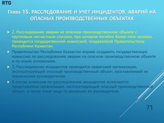  2. Расследование аварии на опасном производственном объекте с
групповым несчастным случаем, при котором погибло более пяти человек,
проводится государственной комиссией, создаваемой Правительством
Республики Казахстан.
 Правительство Республики Казахстан вправе создавать государственную
комиссию по расследованию аварии на опасном производственном объекте
и по иным основаниям.
 3. Расследование инцидентов проводится комиссией организации,
эксплуатирующей опасный производственный объект, возглавляемой ее
техническим руководителем.
 В состав комиссии по расследованию инцидентов включаются
представители организации, эксплуатирующей опасный производственный
объект, а также иные лица по решению ее руководителя.
71
Глава 15. РАССЛЕДОВАНИЕ И УЧЕТ ИНЦИДЕНТОВ, АВАРИЙ НА
ОПАСНЫХ ПРОИЗВОДСТВЕННЫХ ОБЪЕКТАХ
 