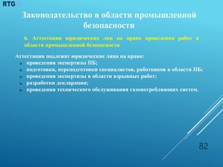 Законодательство в области промышленной
безопасности
6. Аттестация юридических лиц на право проведения работ в
области промышленной безопасности
Аттестации подлежат юридические лица на право:
1) проведения экспертизы ПБ;
2) подготовки, переподготовки специалистов, работников в области ПБ;
3) проведения экспертизы в области взрывных работ;
4) разработки декларации;
5) проведения технического обслуживания газопотребляющих систем.
82
 