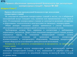 Правила обеспечения промышленной безопасности при эксплуатации
компрессорных станций
Не допускается сооружение компрессорных станций в местах, где в забираемый
(всасываемый) воздух попадают газы, ядовитые или взрывоопасные смеси, пыль и
влага. В помещениях компрессорных станции не допускается размещать аппаратуру
и оборудование, технологически и конструктивно не связанные с компрессорами.
Общие размеры помещения должны приниматься с учетом безопасного
обслуживания и ремонта компрессорной установки и отдельных ее узлов.
Трубопроводы должны быть окрашены в соответствии с требованиями
нормативных документов. Двери и окна помещения компрессорной станции должны
открываться наружу. В помещении компрессорной станции должна
предусматриваться площадка для проведения ремонта компрессора,
вспомогательного и электрического оборудования. Помещение компрессорной
станции оборудуется естественной и принудительной вентиляцией.
Компрессор и его двигатель устанавливаются на фундаментах, не связанных со
стенами здания.
Забор (всасывание) воздуха компрессором должен производиться снаружи
помещения компрессорной станции, в зоне, защищенной от действия солнечной
радиации с незагазованной и не запылённой стороны, на высоте не менее 3 метров
от уровня земли.
96
«Правила обеспечения промышленной безопасности при эксплуатации
компрессорных станций». Приказ № 360
Модуль 4 Тема 1
 