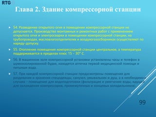  54. Разведение открытого огня в помещении компрессорной станции не
допускается. Производство монтажных и ремонтных работ с применением
открытого огня и электросварки в помещении компрессорной станции, на
трубопроводах, масловлагоотделителях и воздухогазосборниках осуществляют по
наряду-допуску.
 55. Отопление помещения компрессорной станции центральное, а температура
поддерживается в пределах плюс 15 - 30° С.
 56. В машинном зале компрессорной установки установлены часы и телефон в
шумоизолированной будке, находятся аптечка первой медицинской помощи и
питьевая вода.
 57. При каждой компрессорной станции предусмотрены помещения для
раздевания и хранения спецодежды, санузел, умывальник и душ, а в необходимых
случаях - помещение для водоподготовки (фильтрация и умягчение воды, идущей
для охлаждения компрессоров, промежуточных и концевых холодильников).
99
Глава 2. Здание компрессорной станции
 
