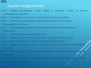 ЗАДАЧИ ПРОДОЛЖЕНИЕ…
Тема 2 Порядок расследования причин аварий и несчастных случаев на опасных
производственных объектах
Тема 3 Постановка на учет и снятие с учета опасных технических устройств
Тема 4 Обязательное декларирование промышленной безопасности опасного
производственного объекта
Тема 5 Производственный контроль за соблюдением требований промышленной
безопасности
Тема 6 Экспертиза промышленной безопасности
Тема 7 Обязанности организации за обеспечение промышленной безопасности
Модуль 5 Правила и требования в области промышленной безопасности
Тема 1 Правила обеспечения промышленной безопасности при эксплуатации компрессорных
станций
Тема 2 Правила обеспечения промышленной безопасности при эксплуатации грузоподъемных
механизмов
Тема 3 Правила обеспечения промышленной безопасности при эксплуатации оборудования,
работающего под давлением
7
 