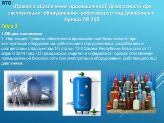 128
«Правила обеспечения промышленной безопасности при
эксплуатации оборудования, работающего под давлением».
Приказ № 358
Тема 3
1.Общие положения
1. Настоящие Правила обеспечения промышленной безопасности при
эксплуатации оборудования, работающего под давлением разработаны в
соответствии с подпунктом 14) статьи 12-2 Закона Республики Казахстан от 11
апреля 2014 года «О гражданской защите» и определяют порядок обеспечения
промышленной безопасности при эксплуатации оборудования, работающего под
давлением.
 