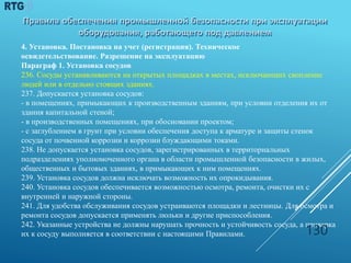 4. Установка. Постановка на учет (регистрация). Техническое
освидетельствование. Разрешение на эксплуатацию
Параграф 1. Установка сосудов
236. Сосуды устанавливаются на открытых площадках в местах, исключающих скопление
людей или в отдельно стоящих зданиях.
237. Допускается установка сосудов:
- в помещениях, примыкающих к производственным зданиям, при условии отделения их от
здания капитальной стеной;
- в производственных помещениях, при обосновании проектом;
- с заглублением в грунт при условии обеспечения доступа к арматуре и защиты стенок
сосуда от почвенной коррозии и коррозии блуждающими токами.
238. Не допускается установка сосудов, зарегистрированных в территориальных
подразделениях уполномоченного органа в области промышленной безопасности в жилых,
общественных и бытовых зданиях, в примыкающих к ним помещениях.
239. Установка сосудов должна исключать возможность их опрокидывания.
240. Установка сосудов обеспечивается возможностью осмотра, ремонта, очистки их с
внутренней и наружной стороны.
241. Для удобства обслуживания сосудов устраиваются площадки и лестницы. Для осмотра и
ремонта сосудов допускается применять люльки и другие приспособления.
242. Указанные устройства не должны нарушать прочность и устойчивость сосуда, а приварка
их к сосуду выполняется в соответствии с настоящими Правилами. 130
 