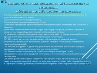 246. Удостоверение о качестве монтажа составляется организацией, производившей монтаж. В
удостоверении приводятся данные:
1) наименование монтажной организации;
2) наименование предприятия-владельца сосуда;
3) сведения о материалах, примененных монтажной организацией дополнительно к указанным в
паспорте;
4) сведения о сварке включающие вид сварки тип и марку электродов, фамилию сварщика и
номер их удостоверений, результаты испытаний контрольных стыков;
5) заключение о соответствии произведенных монтажных работ сосудов настоящими Правилами,
проекту, инструкции по монтажу и пригодности его к эксплуатации.
247. Постановка на учет сосудов, работающих под давлением, не имеющей паспорта
изготовителя, производится на основании дубликата паспорта, составленного аттестованной
экспертной организацией.
248. Паспорт, инструкция и другая эксплуатационная документация, поставляемая с сосудом,
представляется на государственном языке и на русском языках.
249. При постановке на учет сосудов, отработавшего нормативный срок службы,
представляется заключение экспертной организации о возможности его дальнейшей безопасной
эксплуатации.
250. При перестановке сосуда на новое место или передаче сосуда другому владельцу, а
также при внесений изменений в схему его включения, сосуд до пуска в работу, перерегистрируется
в территориальном подразделении уполномоченного органа в области промышленной безопасности.
134
 