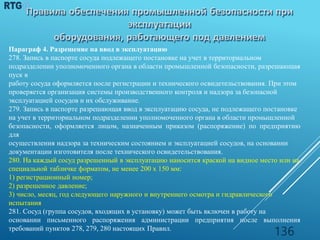 Параграф 4. Разрешение на ввод в эксплуатацию
278. Запись в паспорте сосуда подлежащего постановке на учет в территориальном
подразделении уполномоченного органа в области промышленной безопасности, разрешающая
пуск в
работу сосуда оформляется после регистрации и технического освидетельствования. При этом
проверяется организация системы производственного контроля и надзора за безопасной
эксплуатацией сосудов и их обслуживание.
279. Запись в паспорте разрешающая ввод в эксплуатацию сосуда, не подлежащего постановке
на учет в территориальном подразделении уполномоченного органа в области промышленной
безопасности, оформляется лицом, назначенным приказом (распоряжение) по предприятию
для
осуществления надзора за техническим состоянием и эксплуатацией сосудов, на основании
документации изготовителя после технического освидетельствования.
280. На каждый сосуд разрешенный в эксплуатацию наносится краской на видное место или на
специальной табличке форматом, не менее 200 х 150 мм:
1) регистрационный номер;
2) разрешенное давление;
3) число, месяц, год следующего наружного и внутреннего осмотра и гидравлического
испытания.
281. Сосуд (группа сосудов, входящих в установку) может быть включен в работу на
основании письменного распоряжения администрации предприятия после выполнения
требований пунктов 278, 279, 280 настоящих Правил.
136
 