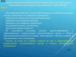 Для управления работой и обеспечения безопасных условий эксплуатации
сосуды в зависимости от назначения оснащаются:
1. запорной или запорно-регулирующей арматурой;
2. приборами для измерения давления;
3. приборами для измерения температуры;
4. предохранительными устройствами;
5. указателями уровня жидкости.
Не допускается установка сосудов, зарегистрированных в
территориальных подразделениях уполномоченного органа в области
промышленной безопасности в жилых, общественных и бытовых зданиях, в
примыкающих к ним помещениях.
Сосуды, до пуска их в работу ставятся на учет в территориальном
подразделении уполномоченного органа в области промышленной
безопасности.
142
«Правила обеспечения промышленной безопасности при эксплуатации
оборудования, работающего под давлением». Приказ № 358
Тема 3
 