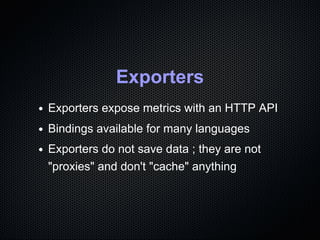 Exporters
Exporters expose metrics with an HTTP API
Bindings available for many languages
Exporters do not save data ; the...